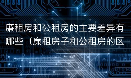 廉租房和公租房的主要差异有哪些（廉租房子和公租房的区别）