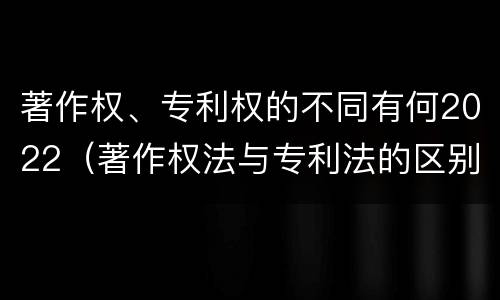 著作权、专利权的不同有何2022（著作权法与专利法的区别）