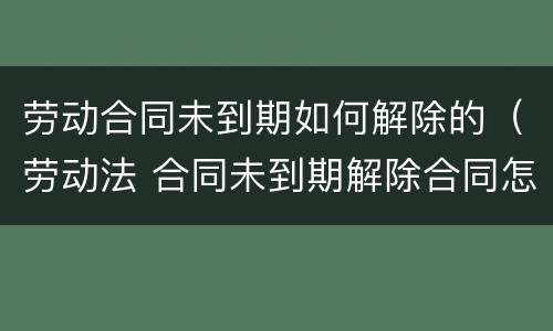 劳动合同未到期如何解除的（劳动法 合同未到期解除合同怎样赔付）