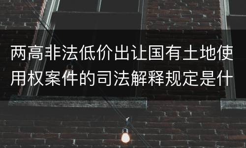 两高非法低价出让国有土地使用权案件的司法解释规定是什么