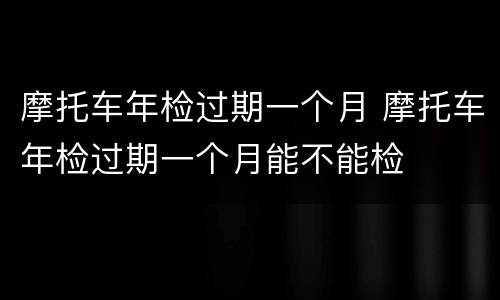 摩托车年检过期一个月 摩托车年检过期一个月能不能检