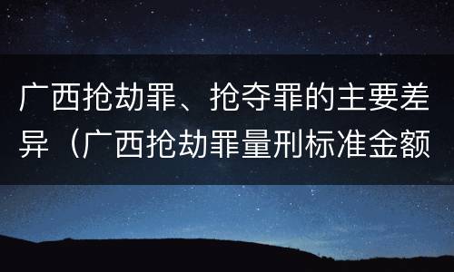 广西抢劫罪、抢夺罪的主要差异（广西抢劫罪量刑标准金额）