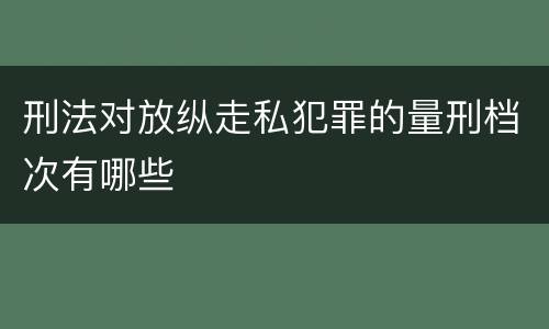 刑法对放纵走私犯罪的量刑档次有哪些