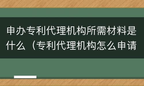 申办专利代理机构所需材料是什么（专利代理机构怎么申请）