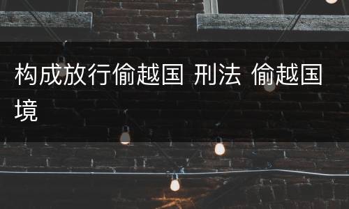 构成放行偷越国 刑法 偷越国境