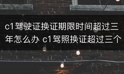 c1驾驶证换证期限时间超过三年怎么办 c1驾照换证超过三个月以后可以换吗