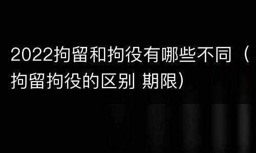 2022拘留和拘役有哪些不同（拘留拘役的区别 期限）