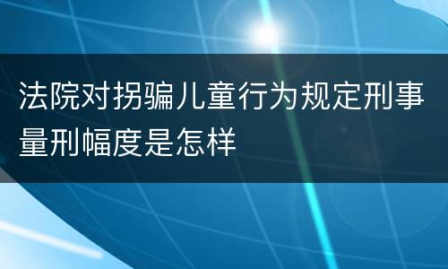 法院对拐骗儿童行为规定刑事量刑幅度是怎样