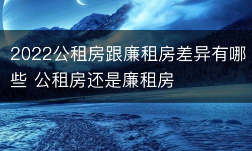 2022公租房跟廉租房差异有哪些 公租房还是廉租房