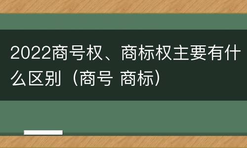 2022商号权、商标权主要有什么区别（商号 商标）