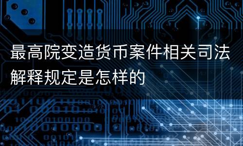 最高院变造货币案件相关司法解释规定是怎样的