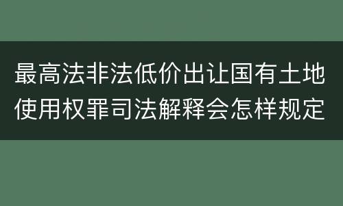 最高法非法低价出让国有土地使用权罪司法解释会怎样规定