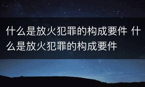 什么是放火犯罪的构成要件 什么是放火犯罪的构成要件