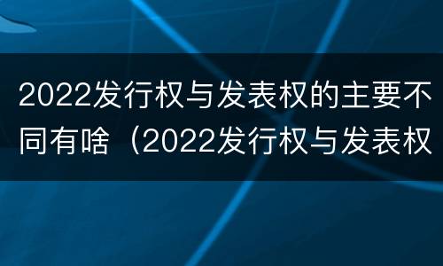 2022发行权与发表权的主要不同有啥（2022发行权与发表权的主要不同有啥区别）