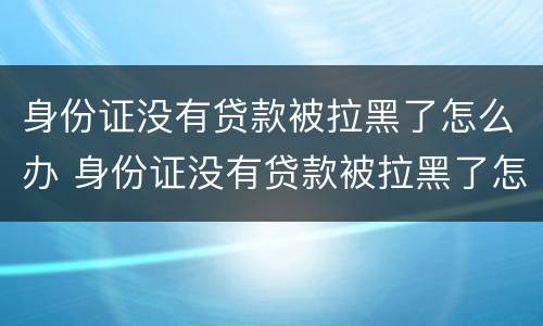 身份证没有贷款被拉黑了怎么办 身份证没有贷款被拉黑了怎么办呢