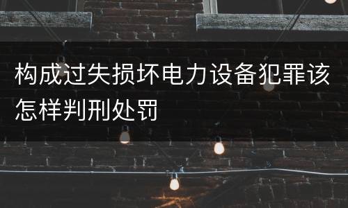 构成过失损坏电力设备犯罪该怎样判刑处罚