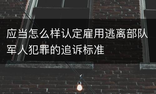 应当怎么样认定雇用逃离部队军人犯罪的追诉标准