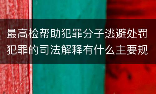 最高检帮助犯罪分子逃避处罚犯罪的司法解释有什么主要规定