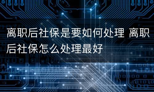 离职后社保是要如何处理 离职后社保怎么处理最好