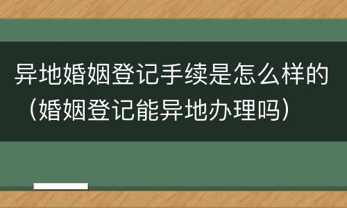 异地婚姻登记手续是怎么样的（婚姻登记能异地办理吗）