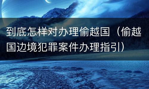 到底怎样对办理偷越国（偷越国边境犯罪案件办理指引）