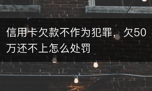 信用卡欠款不作为犯罪，欠50万还不上怎么处罚