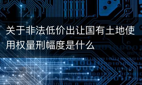 关于非法低价出让国有土地使用权量刑幅度是什么