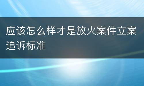 应该怎么样才是放火案件立案追诉标准