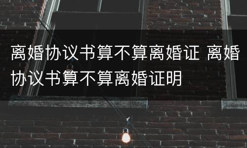 离婚协议书算不算离婚证 离婚协议书算不算离婚证明