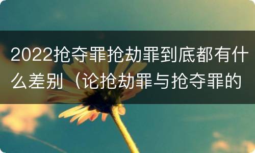 2022抢夺罪抢劫罪到底都有什么差别（论抢劫罪与抢夺罪的界限）