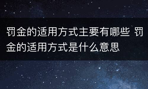 罚金的适用方式主要有哪些 罚金的适用方式是什么意思