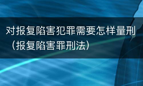对报复陷害犯罪需要怎样量刑（报复陷害罪刑法）