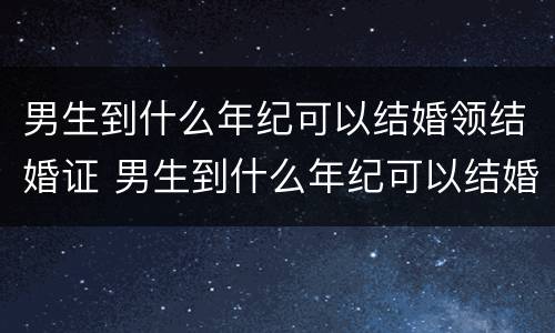 男生到什么年纪可以结婚领结婚证 男生到什么年纪可以结婚领结婚证了
