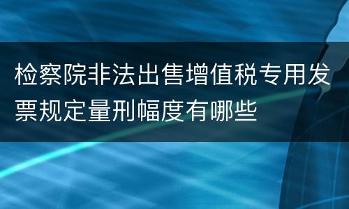检察院非法出售增值税专用发票规定量刑幅度有哪些