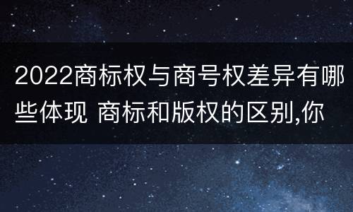 2022商标权与商号权差异有哪些体现 商标和版权的区别,你知道多少?
