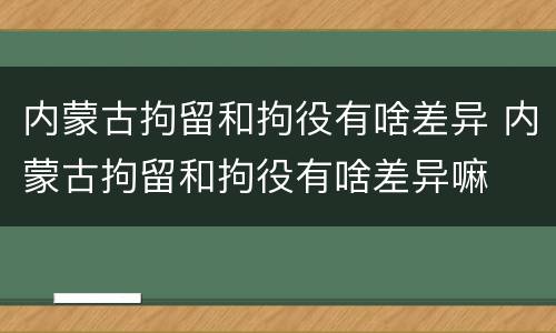 内蒙古拘留和拘役有啥差异 内蒙古拘留和拘役有啥差异嘛