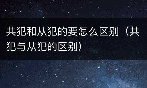 共犯和从犯的要怎么区别（共犯与从犯的区别）