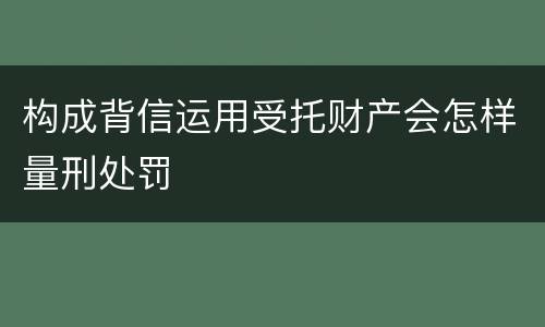 构成背信运用受托财产会怎样量刑处罚