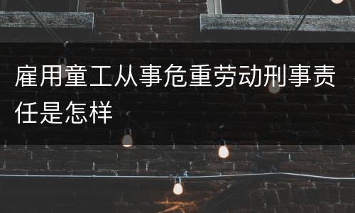 雇用童工从事危重劳动刑事责任是怎样