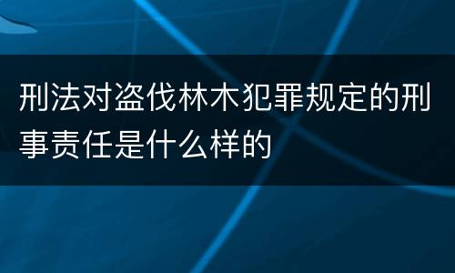 刑法对盗伐林木犯罪规定的刑事责任是什么样的