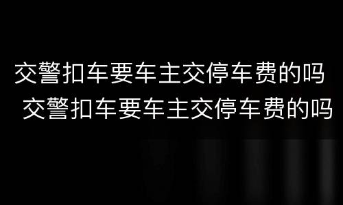 交警扣车要车主交停车费的吗 交警扣车要车主交停车费的吗合法吗