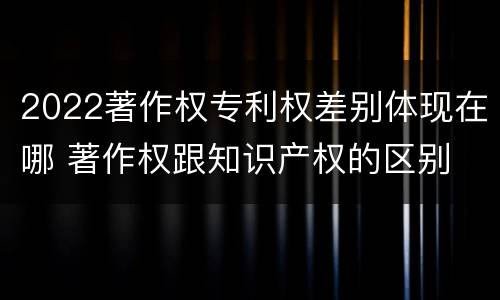 2022著作权专利权差别体现在哪 著作权跟知识产权的区别