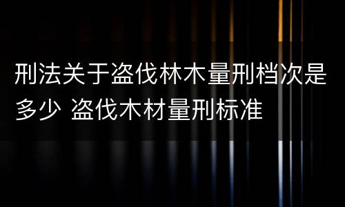 刑法关于盗伐林木量刑档次是多少 盗伐木材量刑标准