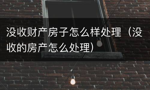 没收财产房子怎么样处理（没收的房产怎么处理）