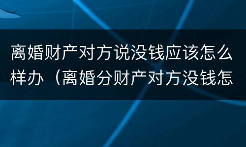离婚财产对方说没钱应该怎么样办（离婚分财产对方没钱怎么办）