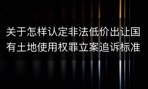 关于怎样认定非法低价出让国有土地使用权罪立案追诉标准