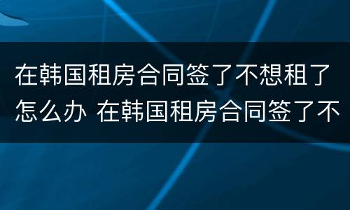 在韩国租房合同签了不想租了怎么办 在韩国租房合同签了不想租了怎么办理