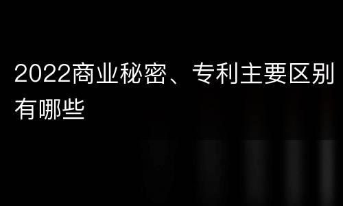 2022商业秘密、专利主要区别有哪些