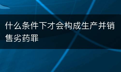 什么条件下才会构成生产并销售劣药罪