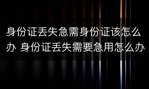 身份证丢失急需身份证该怎么办 身份证丢失需要急用怎么办